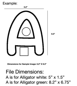 An example of the dimensions is seen. Under the word Example, there is a big A with a circle and a square inside the blank space of the A. There are two lines on the top of the A and the bottom of the A. Under the A it reads:"Dimensions for Sample Image: 5.2" X 9.3." These numbers are also listed beside the lines around the A. Under that whole example, it reads. "File Dimensions: A is for Alligator white: 5" x 1.5" and A is for Alligator green: 8.2" x 6.75"."